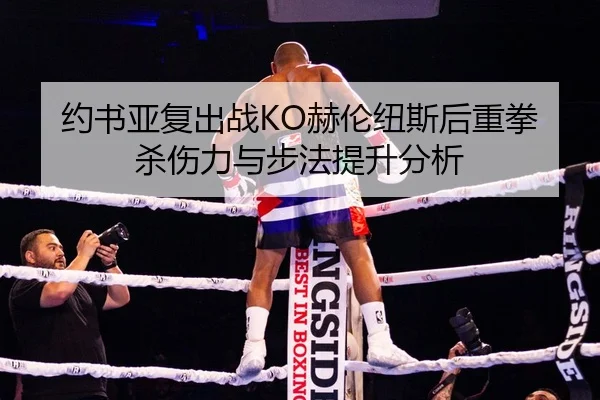 约书亚复出战KO赫伦纽斯后重拳杀伤力与步法提升分析